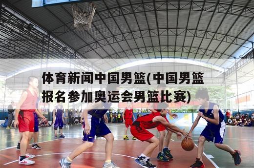 体育新闻中国男篮(中国男篮  报名参加奥运会男篮比赛)
